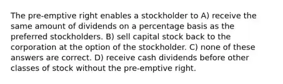 The pre-emptive right enables a stockholder to A) receive the same amount of dividends on a percentage basis as the preferred stockholders. B) sell capital stock back to the corporation at the option of the stockholder. C) none of these answers are correct. D) receive cash dividends before other classes of stock without the pre-emptive right.