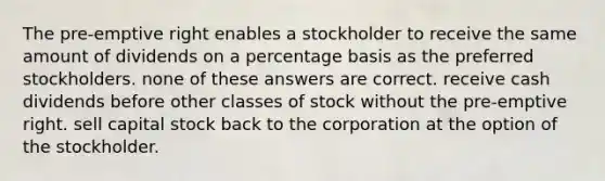 The pre-emptive right enables a stockholder to receive the same amount of dividends on a percentage basis as the preferred stockholders. none of these answers are correct. receive cash dividends before other classes of stock without the pre-emptive right. sell capital stock back to the corporation at the option of the stockholder.