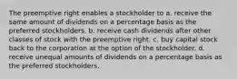 The preemptive right enables a stockholder to a. receive the same amount of dividends on a percentage basis as the preferred stockholders. b. receive cash dividends after other classes of stock with the preemptive right. c. buy capital stock back to the corporation at the option of the stockholder. d. receive unequal amounts of dividends on a percentage basis as the preferred stockholders,