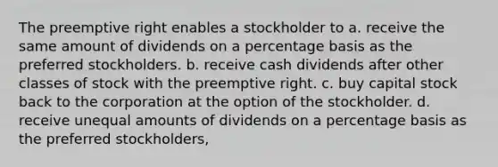 The preemptive right enables a stockholder to a. receive the same amount of dividends on a percentage basis as the preferred stockholders. b. receive cash dividends after other classes of stock with the preemptive right. c. buy capital stock back to the corporation at the option of the stockholder. d. receive unequal amounts of dividends on a percentage basis as the preferred stockholders,