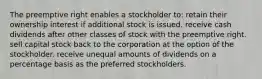 The preemptive right enables a stockholder to: retain their ownership interest if additional stock is issued. receive cash dividends after other classes of stock with the preemptive right. sell capital stock back to the corporation at the option of the stockholder. receive unequal amounts of dividends on a percentage basis as the preferred stockholders.