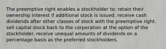 The preemptive right enables a stockholder to: retain their ownership interest if additional stock is issued. receive cash dividends after other classes of stock with the preemptive right. sell capital stock back to the corporation at the option of the stockholder. receive unequal amounts of dividends on a percentage basis as the preferred stockholders.