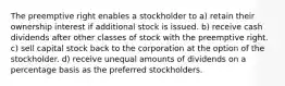 The preemptive right enables a stockholder to a) retain their ownership interest if additional stock is issued. b) receive cash dividends after other classes of stock with the preemptive right. c) sell capital stock back to the corporation at the option of the stockholder. d) receive unequal amounts of dividends on a percentage basis as the preferred stockholders.