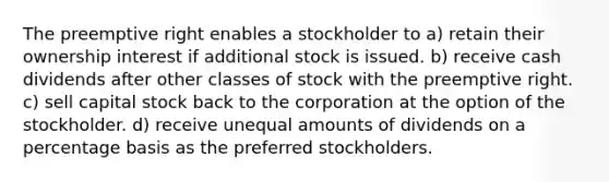 The preemptive right enables a stockholder to a) retain their ownership interest if additional stock is issued. b) receive cash dividends after other classes of stock with the preemptive right. c) sell capital stock back to the corporation at the option of the stockholder. d) receive unequal amounts of dividends on a percentage basis as the preferred stockholders.