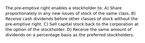 The pre-emptive right enables a stockholder to: A) Share proportionately in any new issues of stock of the same class. B) Receive cash dividends before other classes of stock without the pre-emptive right. C) Sell capital stock back to the corporation at the option of the stockholder. D) Receive the same amount of dividends on a percentage basis as the preferred stockholders.