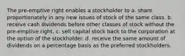 The pre-emptive right enables a stockholder to a. share proportionately in any new issues of stock of the same class. b. receive cash dividends before other classes of stock without the pre-emptive right. c. sell capital stock back to the corporation at the option of the stockholder. d. receive the same amount of dividends on a percentage basis as the preferred stockholders.