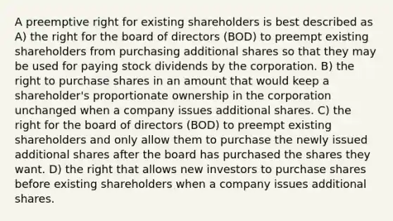 A preemptive right for existing shareholders is best described as A) the right for the board of directors (BOD) to preempt existing shareholders from purchasing additional shares so that they may be used for paying stock dividends by the corporation. B) the right to purchase shares in an amount that would keep a shareholder's proportionate ownership in the corporation unchanged when a company issues additional shares. C) the right for the board of directors (BOD) to preempt existing shareholders and only allow them to purchase the newly issued additional shares after the board has purchased the shares they want. D) the right that allows new investors to purchase shares before existing shareholders when a company issues additional shares.