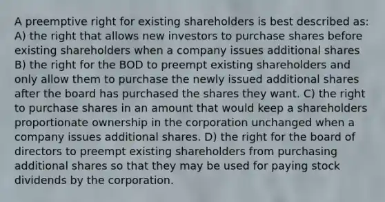 A preemptive right for existing shareholders is best described as: A) the right that allows new investors to purchase shares before existing shareholders when a company issues additional shares B) the right for the BOD to preempt existing shareholders and only allow them to purchase the newly issued additional shares after the board has purchased the shares they want. C) the right to purchase shares in an amount that would keep a shareholders proportionate ownership in the corporation unchanged when a company issues additional shares. D) the right for the board of directors to preempt existing shareholders from purchasing additional shares so that they may be used for paying stock dividends by the corporation.