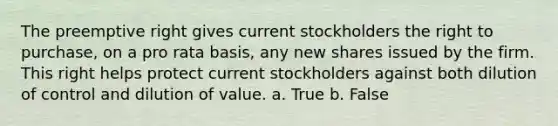 The preemptive right gives current stockholders the right to purchase, on a pro rata basis, any new shares issued by the firm. This right helps protect current stockholders against both dilution of control and dilution of value. a. True b. False