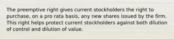 The preemptive right gives current stockholders the right to purchase, on a pro rata basis, any new shares issued by the firm. This right helps protect current stockholders against both dilution of control and dilution of value.