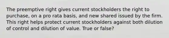 The preemptive right gives current stockholders the right to purchase, on a pro rata basis, and new shared issued by the firm. This right helps protect current stockholders against both dilution of control and dilution of value. True or false?