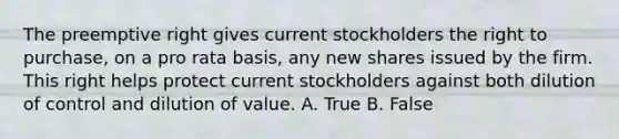 The preemptive right gives current stockholders the right to purchase, on a pro rata basis, any new shares issued by the firm. This right helps protect current stockholders against both dilution of control and dilution of value. A. True B. False