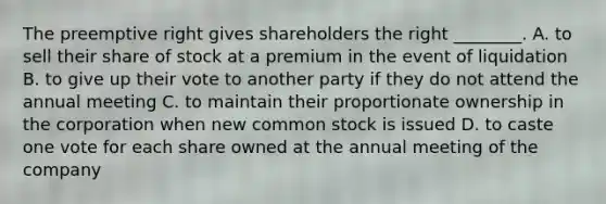 The preemptive right gives shareholders the right​ ________. A. to sell their share of stock at a premium in the event of liquidation B. to give up their vote to another party if they do not attend the annual meeting C. to maintain their proportionate ownership in the corporation when new common stock is issued D. to caste one vote for each share owned at the annual meeting of the company