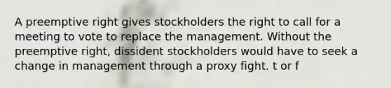 A preemptive right gives stockholders the right to call for a meeting to vote to replace the management. Without the preemptive right, dissident stockholders would have to seek a change in management through a proxy fight. t or f