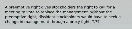 A preemptive right gives stockholders the right to call for a meeting to vote to replace the management. Without the preemptive right, dissident stockholders would have to seek a change in management through a proxy fight. T/F?