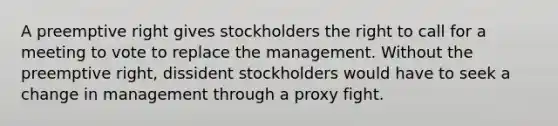 A preemptive right gives stockholders the right to call for a meeting to vote to replace the management. Without the preemptive right, dissident stockholders would have to seek a change in management through a proxy fight.