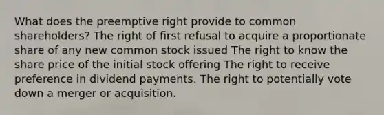 What does the preemptive right provide to common shareholders? The right of first refusal to acquire a proportionate share of any new common stock issued The right to know the share price of the initial stock offering The right to receive preference in dividend payments. The right to potentially vote down a merger or acquisition.