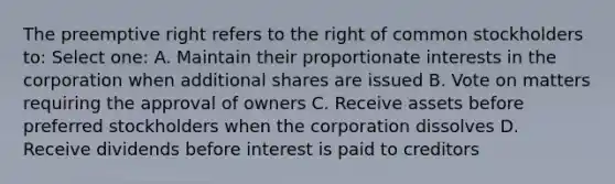 The preemptive right refers to the right of common stockholders to: Select one: A. Maintain their proportionate interests in the corporation when additional shares are issued B. Vote on matters requiring the approval of owners C. Receive assets before preferred stockholders when the corporation dissolves D. Receive dividends before interest is paid to creditors