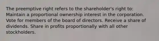 The preemptive right refers to the shareholder's right to: Maintain a proportional ownership interest in the corporation. Vote for members of the board of directors. Receive a share of dividends. Share in profits proportionally with all other stockholders.