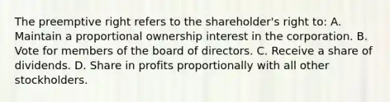 The preemptive right refers to the shareholder's right to: A. Maintain a proportional ownership interest in the corporation. B. Vote for members of the board of directors. C. Receive a share of dividends. D. Share in profits proportionally with all other stockholders.