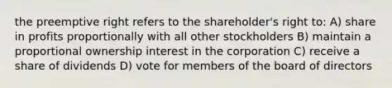 the preemptive right refers to the shareholder's right to: A) share in profits proportionally with all other stockholders B) maintain a proportional ownership interest in the corporation C) receive a share of dividends D) vote for members of the board of directors