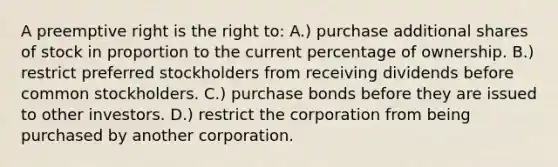 A preemptive right is the right to: A.) purchase additional shares of stock in proportion to the current percentage of ownership. B.) restrict preferred stockholders from receiving dividends before common stockholders. C.) purchase bonds before they are issued to other investors. D.) restrict the corporation from being purchased by another corporation.