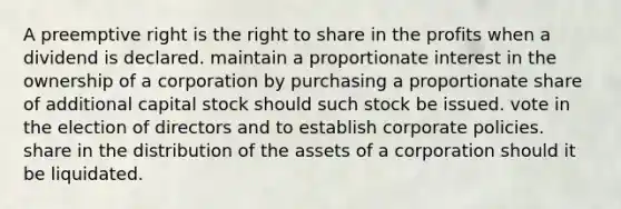 A preemptive right is the right to share in the profits when a dividend is declared. maintain a proportionate interest in the ownership of a corporation by purchasing a proportionate share of additional capital stock should such stock be issued. vote in the election of directors and to establish corporate policies. share in the distribution of the assets of a corporation should it be liquidated.