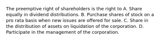 The preemptive right of shareholders is the right to A. Share equally in dividend distributions. B. Purchase shares of stock on a pro rata basis when new issues are offered for sale. C. Share in the distribution of assets on liquidation of the corporation. D. Participate in the management of the corporation.