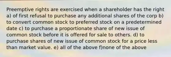 Preemptive rights are exercised when a shareholder has the right a) of first refusal to purchase any additional shares of the corp b) to convert common stock to preferred stock on a predetermined date c) to purchase a proportionate share of new issue of common stock before it is offered for sale to others. d) to purchase shares of new issue of common stock for a price <a href='https://www.questionai.com/knowledge/k7BtlYpAMX-less-than' class='anchor-knowledge'>less than</a> market value. e) all of the above f)none of the above