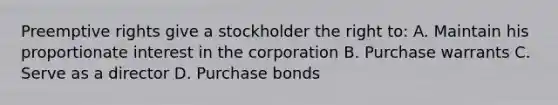 Preemptive rights give a stockholder the right to: A. Maintain his proportionate interest in the corporation B. Purchase warrants C. Serve as a director D. Purchase bonds