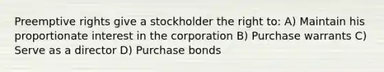 Preemptive rights give a stockholder the right to: A) Maintain his proportionate interest in the corporation B) Purchase warrants C) Serve as a director D) Purchase bonds