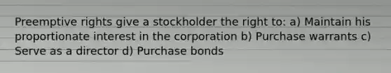 Preemptive rights give a stockholder the right to: a) Maintain his proportionate interest in the corporation b) Purchase warrants c) Serve as a director d) Purchase bonds