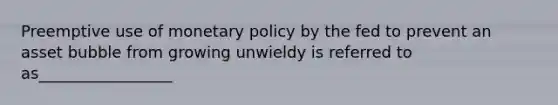 Preemptive use of monetary policy by the fed to prevent an asset bubble from growing unwieldy is referred to as_________________