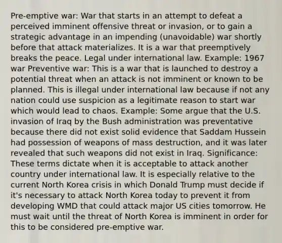 Pre-emptive war: War that starts in an attempt to defeat a perceived imminent offensive threat or invasion, or to gain a strategic advantage in an impending (unavoidable) war shortly before that attack materializes. It is a war that preemptively breaks the peace. Legal under international law. Example: 1967 war Preventive war: This is a war that is launched to destroy a potential threat when an attack is not imminent or known to be planned. This is illegal under international law because if not any nation could use suspicion as a legitimate reason to start war which would lead to chaos. Example: Some argue that the U.S. invasion of Iraq by the Bush administration was preventative because there did not exist solid evidence that Saddam Hussein had possession of weapons of mass destruction, and it was later revealed that such weapons did not exist in Iraq. Significance: These terms dictate when it is acceptable to attack another country under international law. It is especially relative to the current North Korea crisis in which Donald Trump must decide if it's necessary to attack North Korea today to prevent it from developing WMD that could attack major US cities tomorrow. He must wait until the threat of North Korea is imminent in order for this to be considered pre-emptive war.