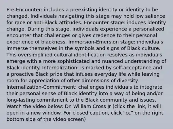 Pre-Encounter: includes a preexisting identity or identity to be changed. Individuals navigating this stage may hold low salience for race or anti-Black attitudes. Encounter stage: induces identity change. During this stage, individuals experience a personalized encounter that challenges or gives credence to their personal experience of blackness. Immersion-Emersion stage: individuals immerse themselves in the symbols and signs of Black culture. This oversimplified cultural identification resolves as individuals emerge with a more sophisticated and nuanced understanding of Black identity. Internalization: is marked by self-acceptance and a proactive Black pride that infuses everyday life while leaving room for appreciation of other dimensions of diversity. Internalization-Commitment: challenges individuals to integrate their personal sense of Black identity into a way of being and/or long-lasting commitment to the Black community and issues. Watch the video below: Dr. William Cross Jr (click the link, it will open in a new window. For closed caption, click "cc" on the right bottom side of the video screen)