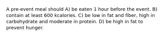 A pre-event meal should A) be eaten 1 hour before the event. B) contain at least 600 kcalories. C) be low in fat and fiber, high in carbohydrate and moderate in protein. D) be high in fat to prevent hunger.