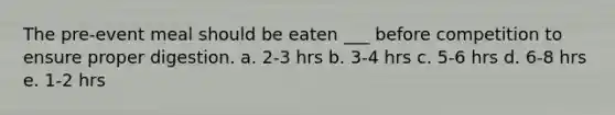 The pre-event meal should be eaten ___ before competition to ensure proper digestion. a. 2-3 hrs b. 3-4 hrs c. 5-6 hrs d. 6-8 hrs e. 1-2 hrs