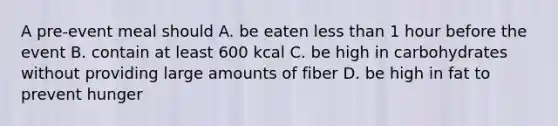 A pre-event meal should A. be eaten less than 1 hour before the event B. contain at least 600 kcal C. be high in carbohydrates without providing large amounts of fiber D. be high in fat to prevent hunger