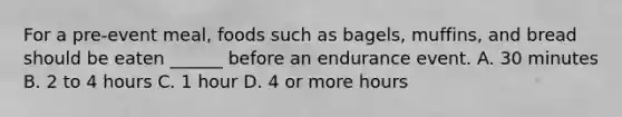 For a pre-event meal, foods such as bagels, muffins, and bread should be eaten ______ before an endurance event. A. 30 minutes B. 2 to 4 hours C. 1 hour D. 4 or more hours