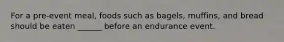 For a pre-event meal, foods such as bagels, muffins, and bread should be eaten ______ before an endurance event.