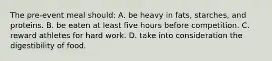 The pre-event meal should: A. be heavy in fats, starches, and proteins. B. be eaten at least five hours before competition. C. reward athletes for hard work. D. take into consideration the digestibility of food.