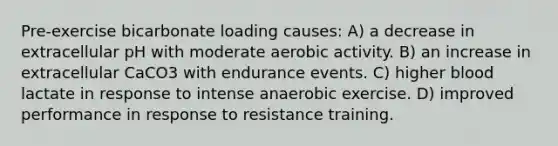 Pre-exercise bicarbonate loading causes: A) a decrease in extracellular pH with moderate aerobic activity. B) an increase in extracellular CaCO3 with endurance events. C) higher blood lactate in response to intense anaerobic exercise. D) improved performance in response to resistance training.