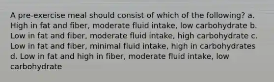 A pre-exercise meal should consist of which of the following? a. High in fat and fiber, moderate fluid intake, low carbohydrate b. Low in fat and fiber, moderate fluid intake, high carbohydrate c. Low in fat and fiber, minimal fluid intake, high in carbohydrates d. Low in fat and high in fiber, moderate fluid intake, low carbohydrate