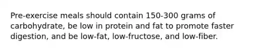 Pre-exercise meals should contain 150-300 grams of carbohydrate, be low in protein and fat to promote faster digestion, and be low-fat, low-fructose, and low-fiber.