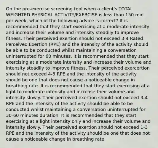 On the pre-exercise screening tool when a client's TOTAL WEIGHTED PHYSICAL ACTIVITY/EXERCISE is less than 150 min per week, which of the following advice is correct? It is recommended that they start exercising at a moderate intensity and increase their volume and intensity steadily to improve fitness. Their perceived exertion should not exceed 3-4 Rated Perceived Exertion (RPE) and the intensity of the activity should be able to be conducted whilst maintaining a conversation uninterrupted for 60 minutes. It is recommended that they start exercising at a moderate intensity and increase their volume and intensity steadily to improve fitness. Their perceived exercertion should not exceed 4-5 RPE and the intensity of the activity should be one that does not cause a noticeable change in breathing rate. It is recommended that they start exercising at a light to moderate intensity and increase their volume and intensity slowly. Their perceived exertion should not exceed 3-4 RPE and the intensity of the activity should be able to be conducted whilst maintaining a conversation uninterrupted for 30-60 minutes duration. It is recommended that they start exercising at a light intensity only and increase their volume and intensity slowly. Their perceived exertion should not exceed 1-3 RPE and the intensity of the activity should be one that does not cause a noticeable change in breathing rate.