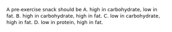 A pre-exercise snack should be A. high in carbohydrate, low in fat. B. high in carbohydrate, high in fat. C. low in carbohydrate, high in fat. D. low in protein, high in fat.