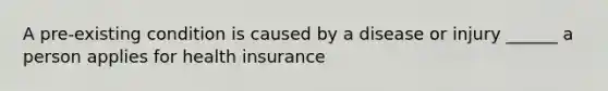 A pre-existing condition is caused by a disease or injury ______ a person applies for health insurance