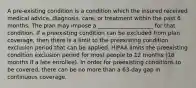 A pre-existing condition is a condition which the insured received medical advice, diagnosis, care, or treatment within the past 6 months. The plan may impose a ____________________ for that condition. If a preexisting condition can be excluded from plan coverage, then there is a limit to the preexisting condition exclusion period that can be applied. HIPAA limits the preexisting condition exclusion period for most people to 12 months (18 months if a late enrollee). In order for preexisting conditions to be covered, there can be no more than a 63-day gap in continuous coverage.