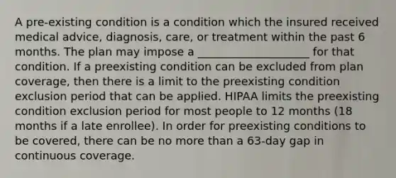 A pre-existing condition is a condition which the insured received medical advice, diagnosis, care, or treatment within the past 6 months. The plan may impose a ____________________ for that condition. If a preexisting condition can be excluded from plan coverage, then there is a limit to the preexisting condition exclusion period that can be applied. HIPAA limits the preexisting condition exclusion period for most people to 12 months (18 months if a late enrollee). In order for preexisting conditions to be covered, there can be no more than a 63-day gap in continuous coverage.