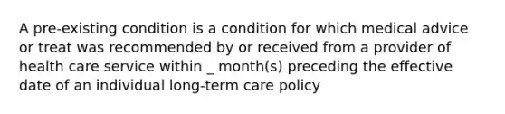 A pre-existing condition is a condition for which medical advice or treat was recommended by or received from a provider of health care service within _ month(s) preceding the effective date of an individual long-term care policy